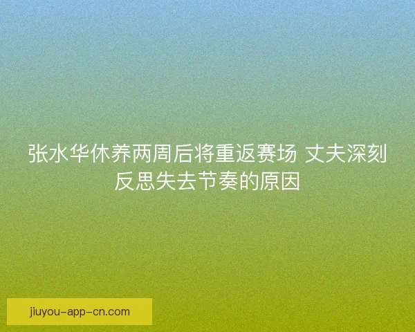 张水华休养两周后将重返赛场 丈夫深刻反思失去节奏的原因