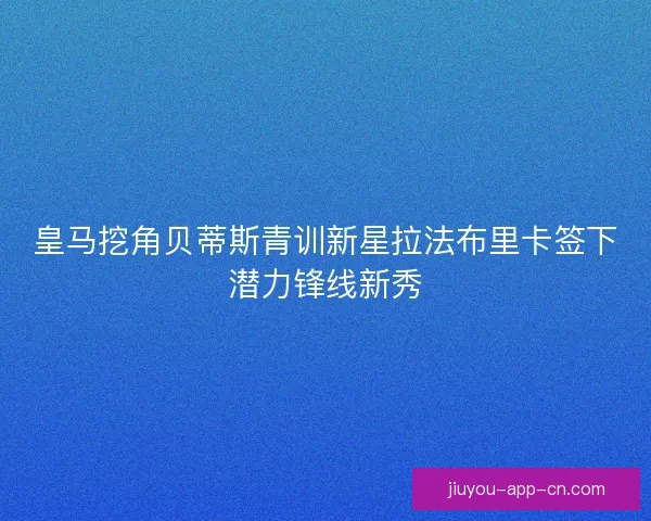 皇马挖角贝蒂斯青训新星拉法布里卡签下潜力锋线新秀