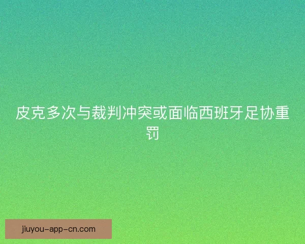皮克多次与裁判冲突或面临西班牙足协重罚