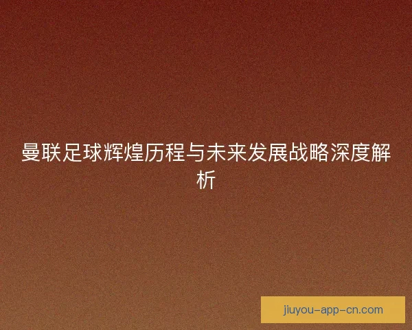 曼联足球辉煌历程与未来发展战略深度解析
