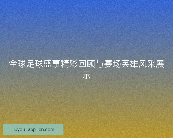 全球足球盛事精彩回顾与赛场英雄风采展示