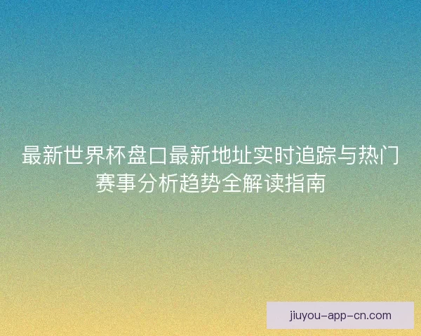 最新世界杯盘口最新地址实时追踪与热门赛事分析趋势全解读指南