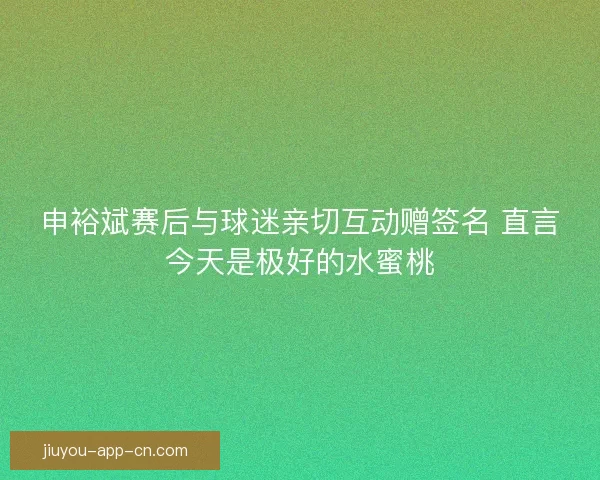 申裕斌赛后与球迷亲切互动赠签名 直言今天是极好的水蜜桃