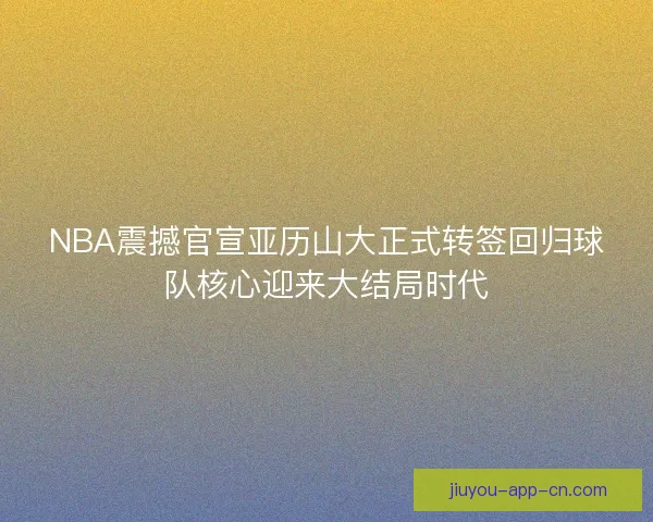 NBA震撼官宣亚历山大正式转签回归球队核心迎来大结局时代